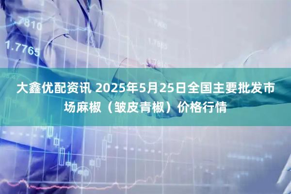 大鑫优配资讯 2025年5月25日全国主要批发市场麻椒（皱皮青椒）价格行情