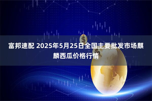 富邦速配 2025年5月25日全国主要批发市场麒麟西瓜价格行情