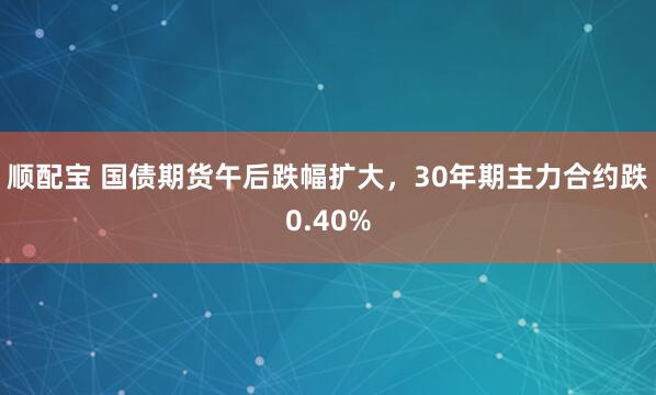顺配宝 国债期货午后跌幅扩大，30年期主力合约跌0.40%