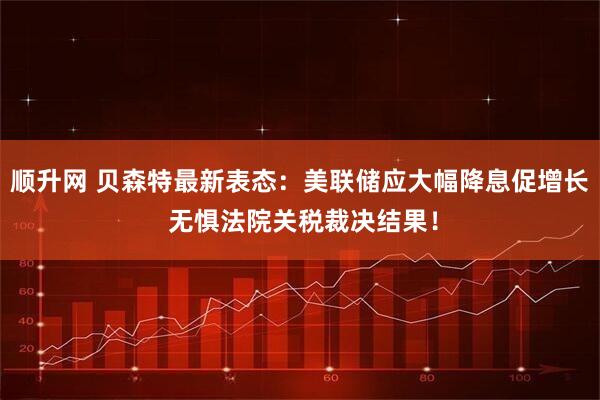 顺升网 贝森特最新表态：美联储应大幅降息促增长 无惧法院关税裁决结果！