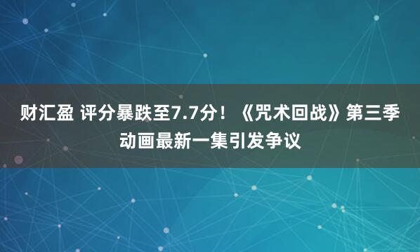 财汇盈 评分暴跌至7.7分！《咒术回战》第三季动画最新一集引发争议