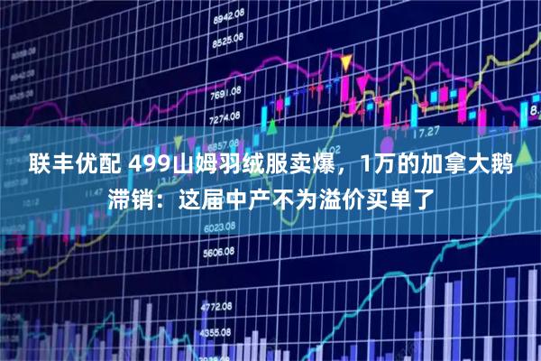 联丰优配 499山姆羽绒服卖爆，1万的加拿大鹅滞销：这届中产不为溢价买单了