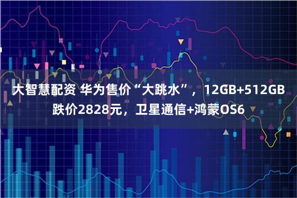 大智慧配资 华为售价“大跳水”，12GB+512GB跌价2828元，卫星通信+鸿蒙OS6