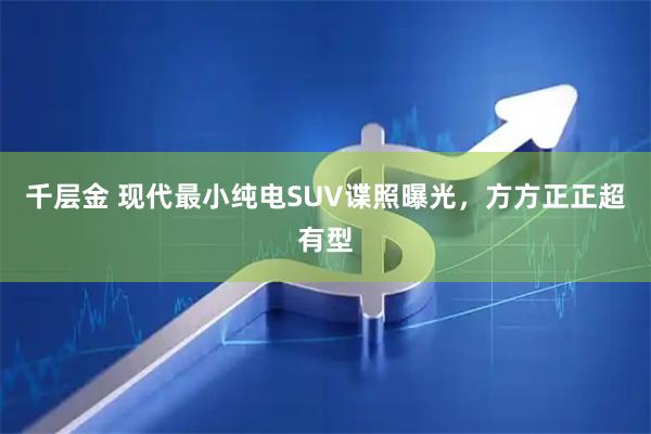 千层金 现代最小纯电SUV谍照曝光,方方正正超有型