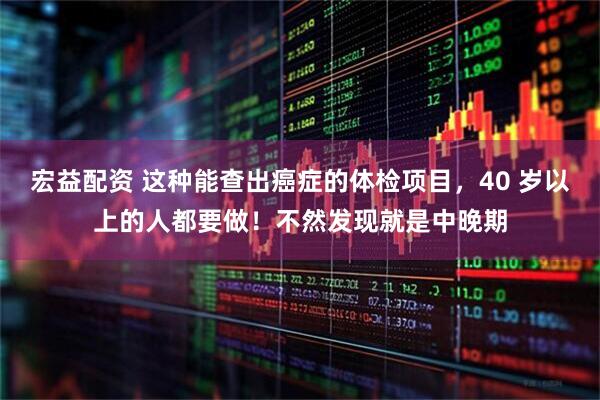 宏益配资 这种能查出癌症的体检项目，40 岁以上的人都要做！不然发现就是中晚期