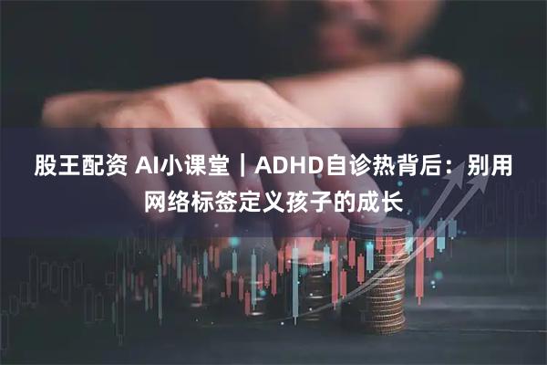 股王配资 AI小课堂｜ADHD自诊热背后：别用网络标签定义孩子的成长