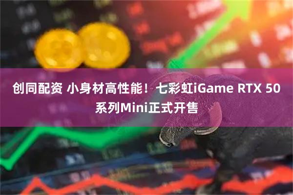创同配资 小身材高性能！七彩虹iGame RTX 50系列Mini正式开售