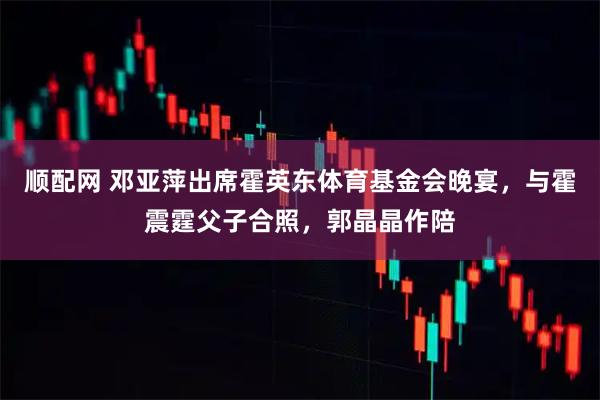 顺配网 邓亚萍出席霍英东体育基金会晚宴，与霍震霆父子合照，郭晶晶作陪