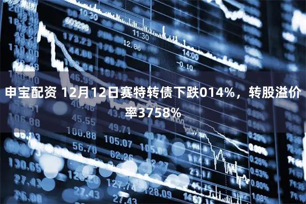申宝配资 12月12日赛特转债下跌014%，转股溢价率3758%