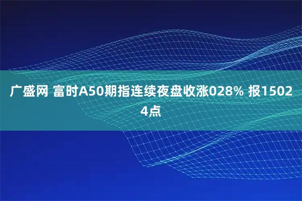 广盛网 富时A50期指连续夜盘收涨028% 报15024点