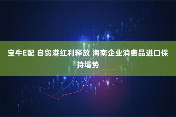宝牛E配 自贸港红利释放 海南企业消费品进口保持增势