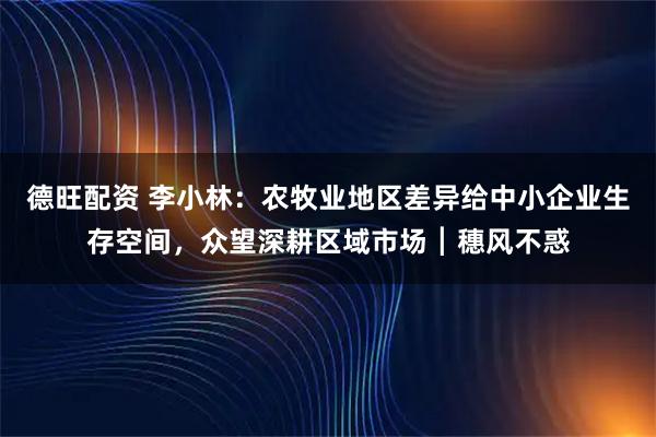 德旺配资 李小林:农牧业地区差异给中小企业生存空间,众望深耕区域市场┃穗风不惑
